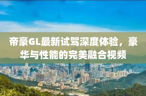 帝豪GL最新試駕深度體驗(yàn)，豪華與性能的完美融合視頻