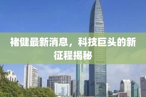 褚健最新消息，科技巨頭的新征程揭秘