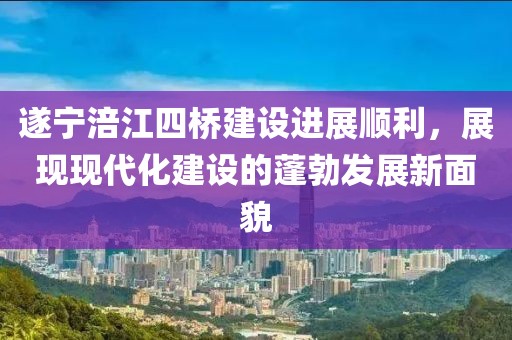 遂寧涪江四橋建設(shè)進(jìn)展順利，展現(xiàn)現(xiàn)代化建設(shè)的蓬勃發(fā)展新面貌