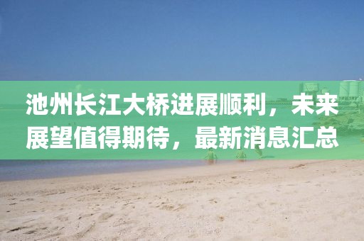 池州長江大橋進展順利，未來展望值得期待，最新消息匯總