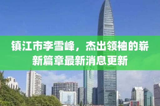 鎮(zhèn)江市李雪峰，杰出領(lǐng)袖的嶄新篇章最新消息更新