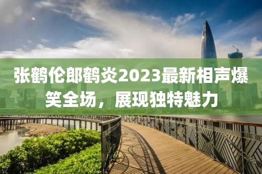 張鶴倫郎鶴炎2023最新相聲爆笑全場(chǎng)，展現(xiàn)獨(dú)特魅力