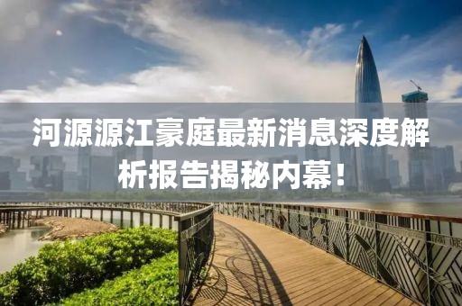 河源源江豪庭最新消息深度解析報(bào)告揭秘內(nèi)幕！