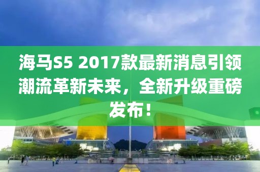海馬S5 2017款最新消息引領潮流革新未來，全新升級重磅發(fā)布！