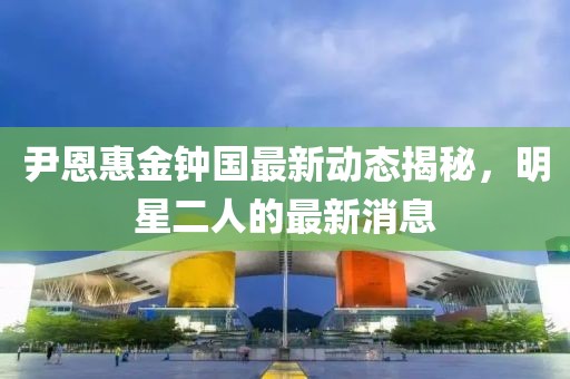 尹恩惠金鐘國最新動態(tài)揭秘，明星二人的最新消息
