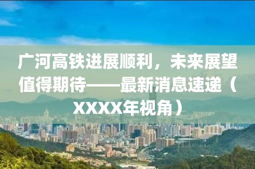 廣河高鐵進(jìn)展順利，未來(lái)展望值得期待——最新消息速遞（XXXX年視角）