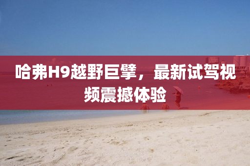哈弗H9越野巨擘，最新試駕視頻震撼體驗(yàn)