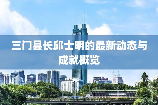 三門縣長邱士明的最新動態(tài)與成就概覽