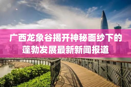 廣西龍象谷揭開神秘面紗下的蓬勃發(fā)展最新新聞報道