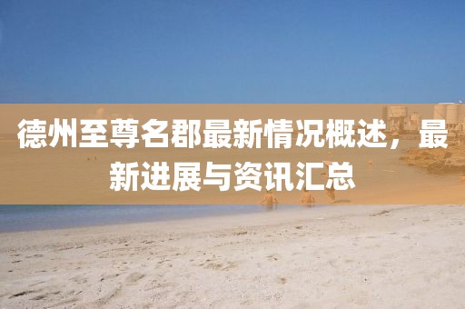 德州至尊名郡最新情況概述，最新進展與資訊匯總