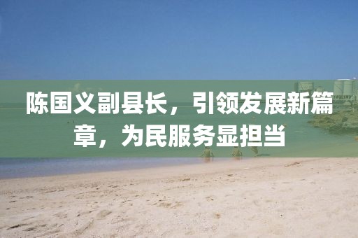 陳國(guó)義副縣長(zhǎng)，引領(lǐng)發(fā)展新篇章，為民服務(wù)顯擔(dān)當(dāng)