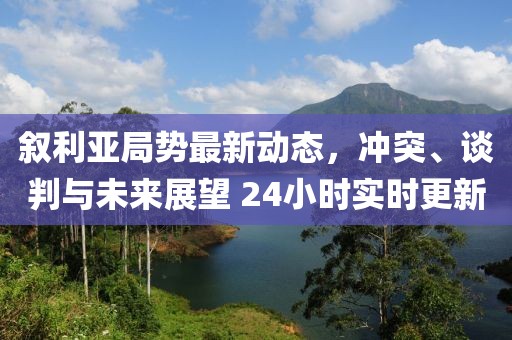 敘利亞局勢最新動態(tài)，沖突、談判與未來展望 24小時實時更新