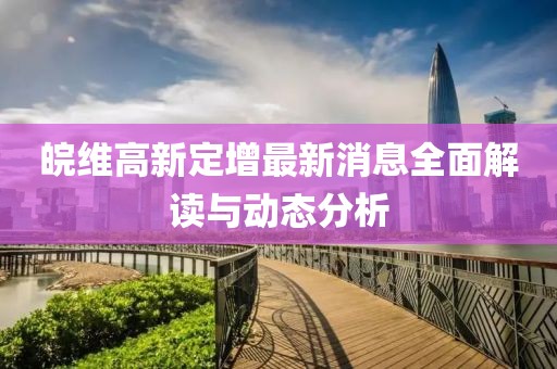 皖維高新定增最新消息全面解讀與動態(tài)分析
