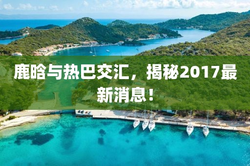 鹿晗與熱巴交匯，揭秘2017最新消息！