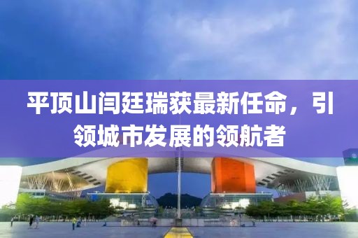 平頂山閆廷瑞獲最新任命，引領(lǐng)城市發(fā)展的領(lǐng)航者