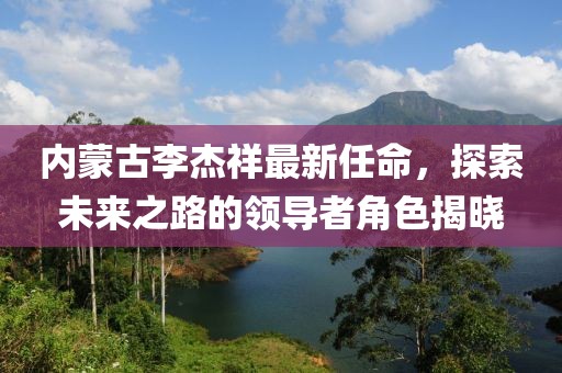 內(nèi)蒙古李杰祥最新任命，探索未來(lái)之路的領(lǐng)導(dǎo)者角色揭曉