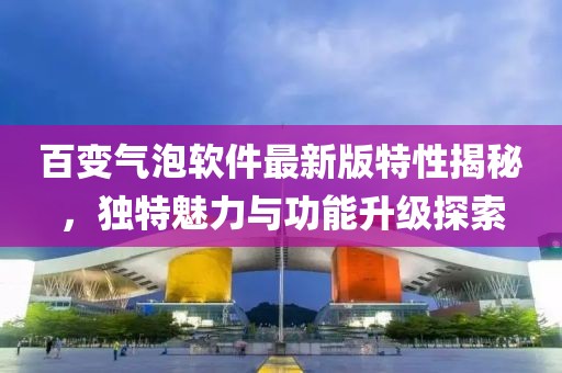 百變氣泡軟件最新版特性揭秘，獨(dú)特魅力與功能升級(jí)探索