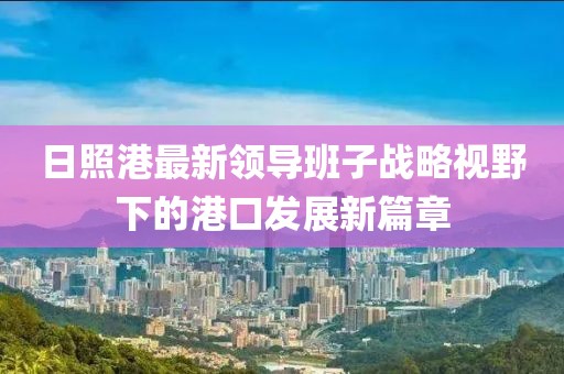 日照港最新領導班子戰(zhàn)略視野下的港口發(fā)展新篇章