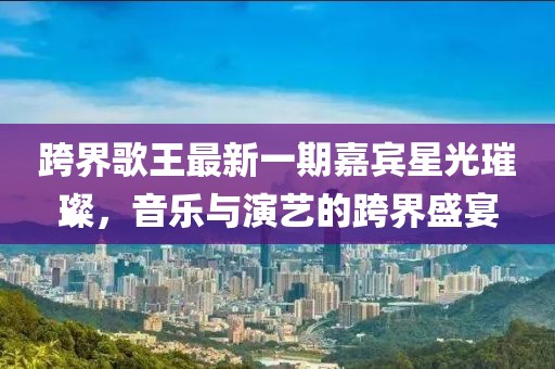 跨界歌王最新一期嘉賓星光璀璨，音樂(lè)與演藝的跨界盛宴