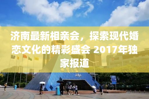濟南最新相親會，探索現(xiàn)代婚戀文化的精彩盛會 2017年獨家報道