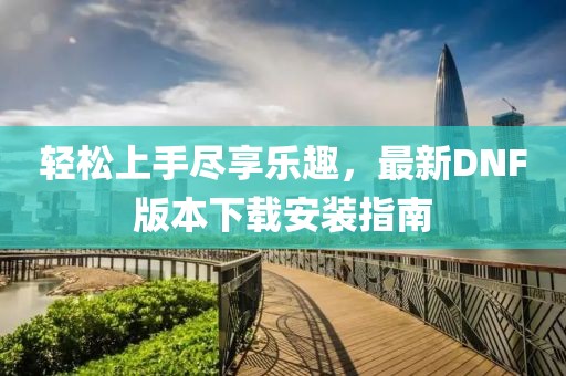 輕松上手盡享樂趣，最新DNF版本下載安裝指南