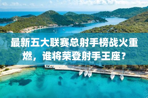 最新五大聯(lián)賽總射手榜戰(zhàn)火重燃，誰(shuí)將榮登射手王座？