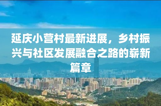 延慶小營(yíng)村最新進(jìn)展，鄉(xiāng)村振興與社區(qū)發(fā)展融合之路的嶄新篇章