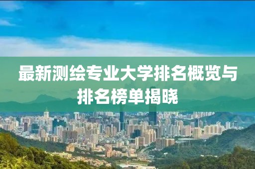 最新測繪專業(yè)大學排名概覽與排名榜單揭曉