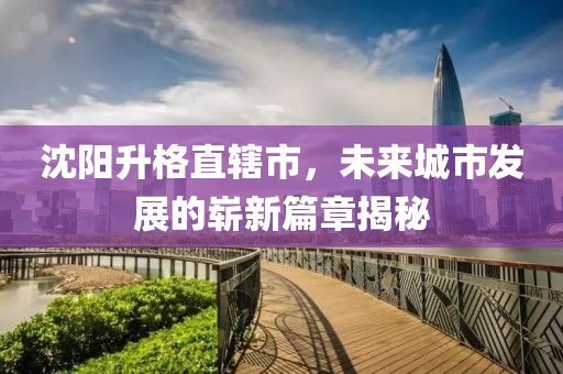 沈陽升格直轄市，未來城市發(fā)展的嶄新篇章揭秘