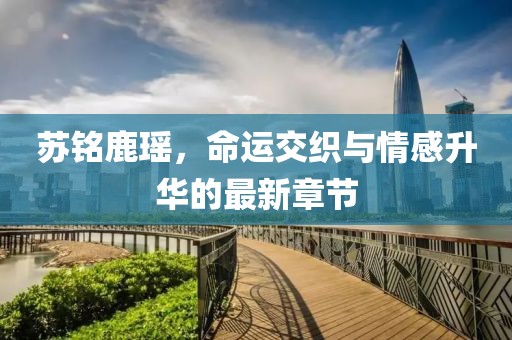 蘇銘鹿瑤，命運交織與情感升華的最新章節(jié)