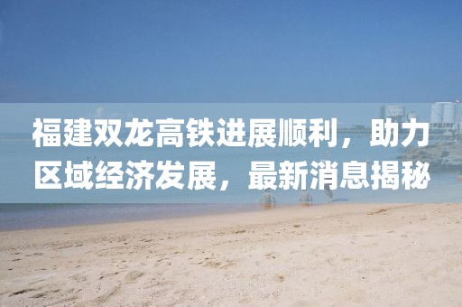 福建雙龍高鐵進(jìn)展順利，助力區(qū)域經(jīng)濟(jì)發(fā)展，最新消息揭秘