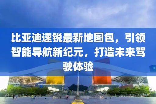 比亞迪速銳最新地圖包，引領(lǐng)智能導(dǎo)航新紀(jì)元，打造未來駕駛體驗(yàn)