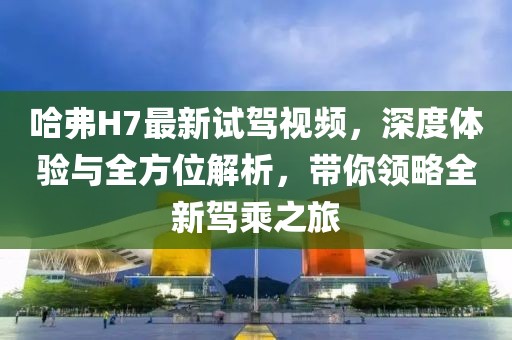 哈弗H7最新試駕視頻，深度體驗與全方位解析，帶你領略全新駕乘之旅