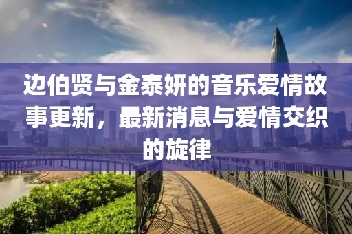 邊伯賢與金泰妍的音樂(lè)愛(ài)情故事更新，最新消息與愛(ài)情交織的旋律