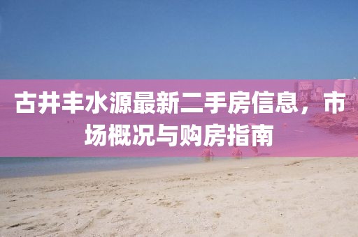 古井豐水源最新二手房信息，市場(chǎng)概況與購(gòu)房指南