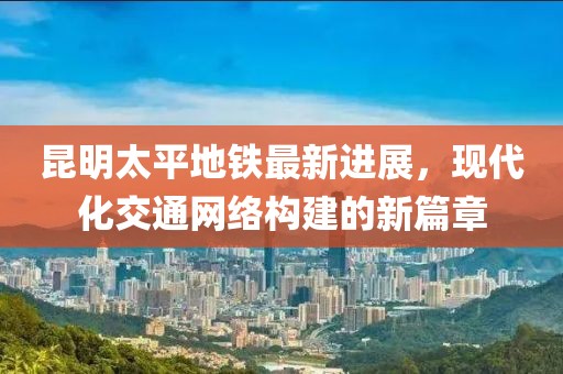 昆明太平地鐵最新進(jìn)展，現(xiàn)代化交通網(wǎng)絡(luò)構(gòu)建的新篇章