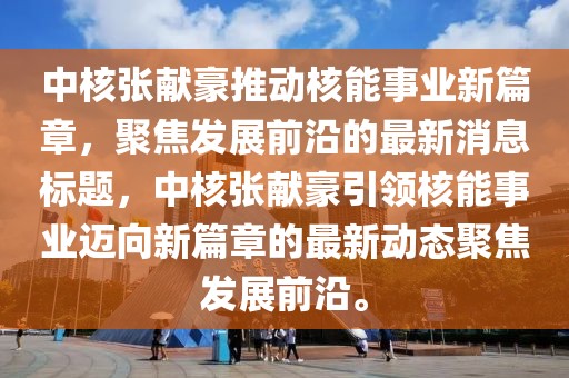 中核張獻(xiàn)豪推動(dòng)核能事業(yè)新篇章，聚焦發(fā)展前沿的最新消息標(biāo)題，中核張獻(xiàn)豪引領(lǐng)核能事業(yè)邁向新篇章的最新動(dòng)態(tài)聚焦發(fā)展前沿。