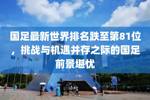 國足最新世界排名跌至第81位，挑戰(zhàn)與機(jī)遇并存之際的國足前景堪憂