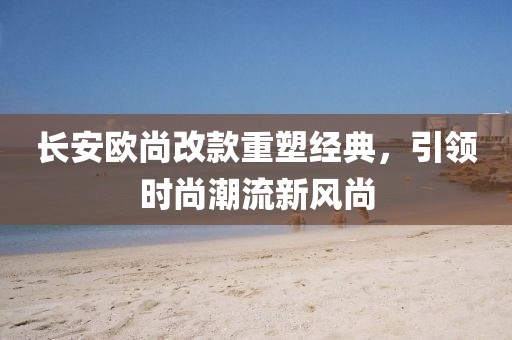長安歐尚改款重塑經(jīng)典，引領(lǐng)時尚潮流新風(fēng)尚