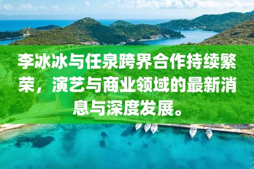 李冰冰與任泉跨界合作持續(xù)繁榮，演藝與商業(yè)領(lǐng)域的最新消息與深度發(fā)展。