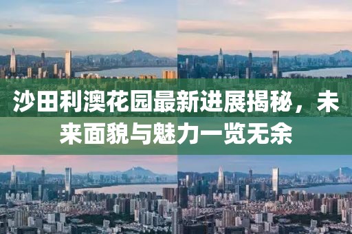 沙田利澳花園最新進展揭秘，未來面貌與魅力一覽無余