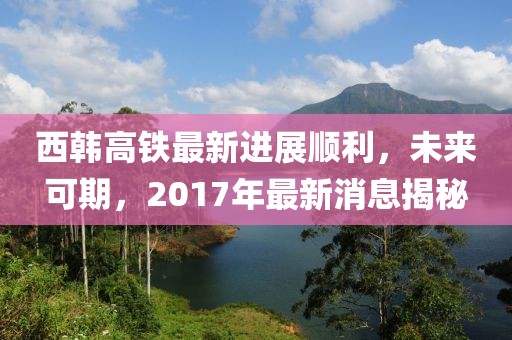 西韓高鐵最新進(jìn)展順利，未來可期，2017年最新消息揭秘