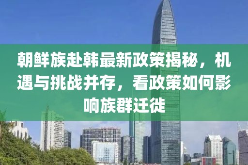 朝鮮族赴韓最新政策揭秘，機(jī)遇與挑戰(zhàn)并存，看政策如何影響族群遷徙