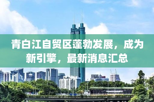 青白江自貿(mào)區(qū)蓬勃發(fā)展，成為新引擎，最新消息匯總
