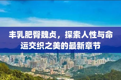豐乳肥臀魏貞，探索人性與命運(yùn)交織之美的最新章節(jié)