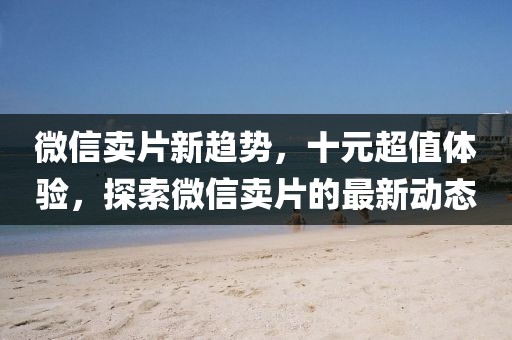 微信賣片新趨勢，十元超值體驗，探索微信賣片的最新動態(tài)