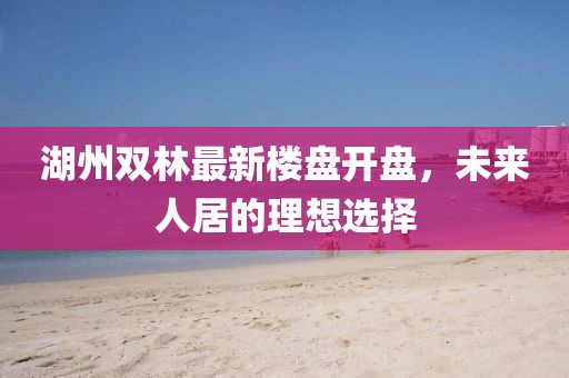 湖州雙林最新樓盤開盤，未來人居的理想選擇