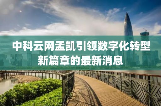 中科云網孟凱引領數(shù)字化轉型新篇章的最新消息