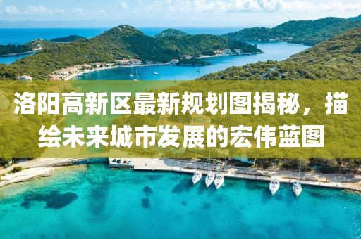 洛陽高新區(qū)最新規(guī)劃圖揭秘，描繪未來城市發(fā)展的宏偉藍(lán)圖