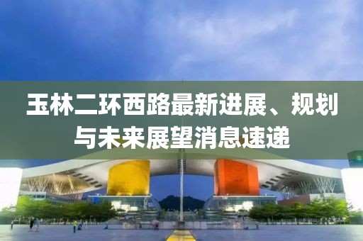 玉林二環(huán)西路最新進展、規(guī)劃與未來展望消息速遞